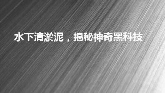 水下清淤泥，揭秘神奇黑科技！